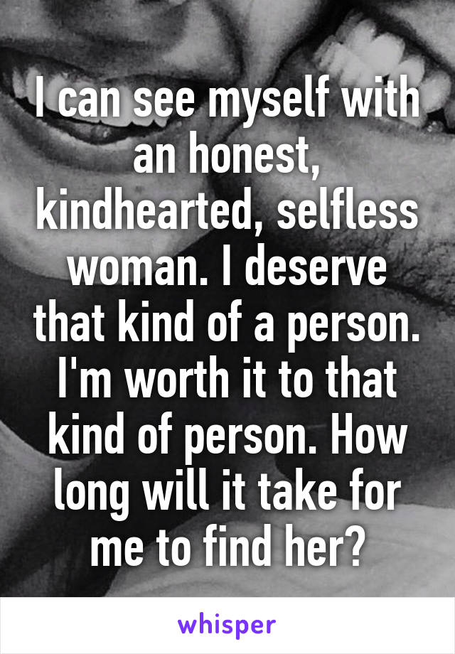 I can see myself with an honest, kindhearted, selfless woman. I deserve that kind of a person. I'm worth it to that kind of person. How long will it take for me to find her?