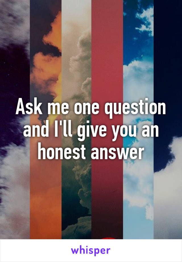 Ask me one question and I'll give you an honest answer