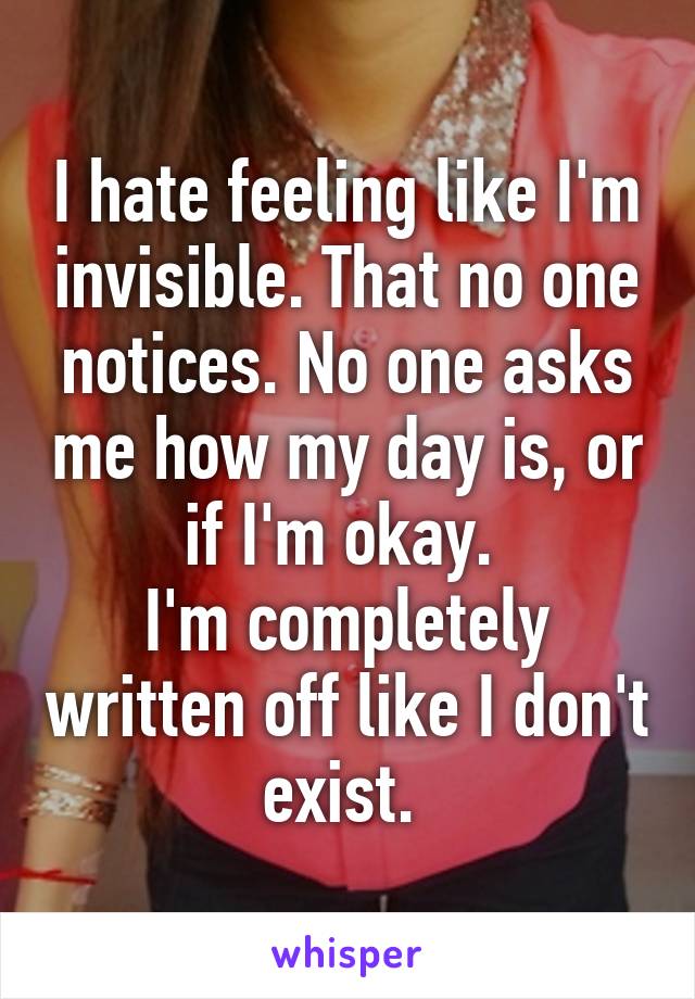 I hate feeling like I'm invisible. That no one notices. No one asks me how my day is, or if I'm okay. 
I'm completely written off like I don't exist. 