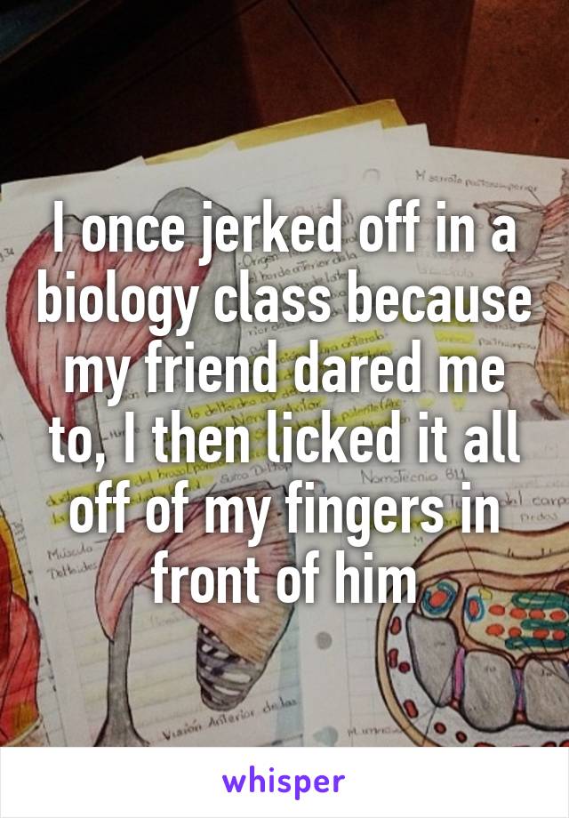 I once jerked off in a biology class because my friend dared me to, I then licked it all off of my fingers in front of him