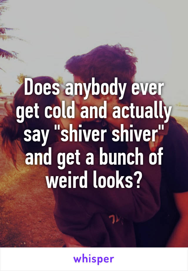 Does anybody ever get cold and actually say "shiver shiver" and get a bunch of weird looks?