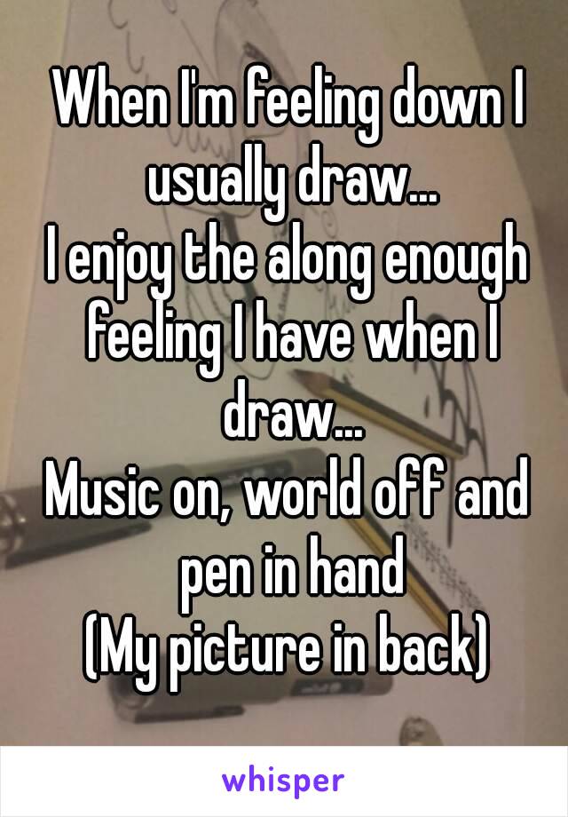 When I'm feeling down I usually draw...
I enjoy the along enough feeling I have when I draw...
Music on, world off and pen in hand
(My picture in back)