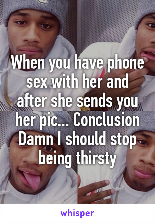 When you have phone sex with her and after she sends you her pic... Conclusion Damn I should stop being thirsty