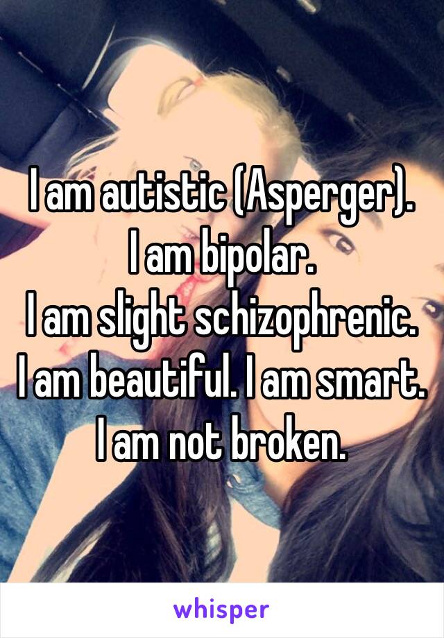 I am autistic (Asperger). 
I am bipolar. 
I am slight schizophrenic. 
I am beautiful. I am smart. 
I am not broken. 
