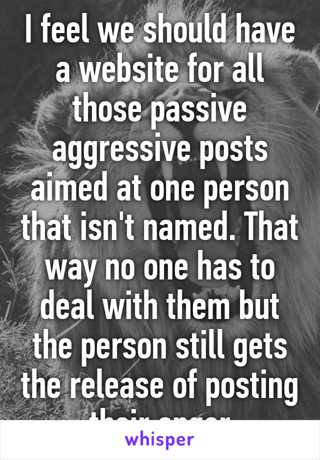 I feel we should have a website for all those passive aggressive posts aimed at one person that isn't named. That way no one has to deal with them but the person still gets the release of posting their anger