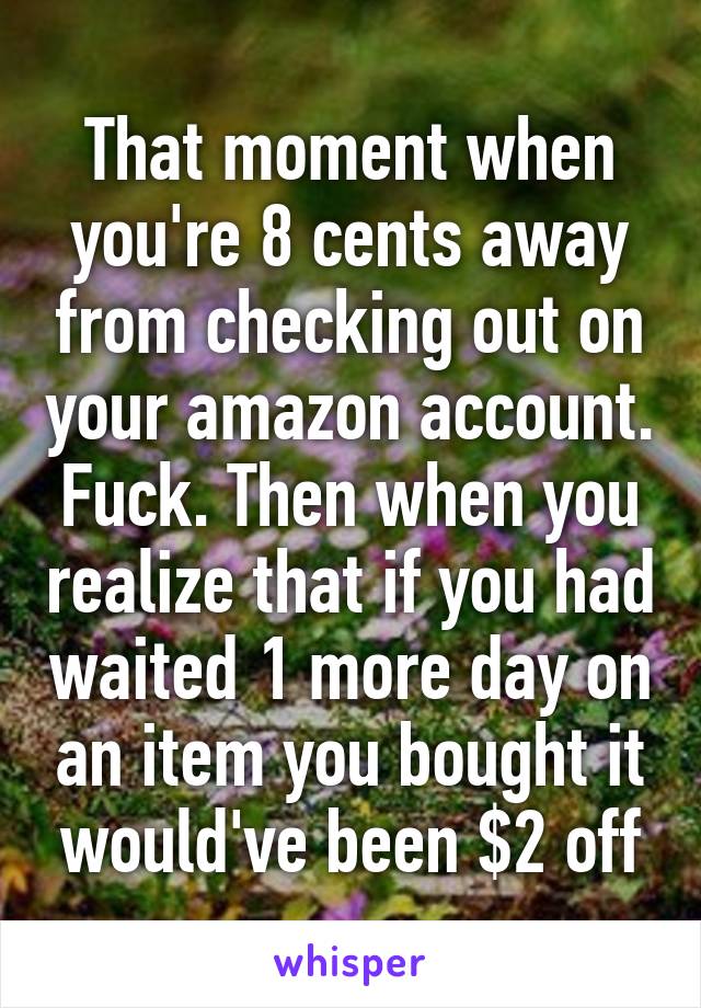 That moment when you're 8 cents away from checking out on your amazon account. Fuck. Then when you realize that if you had waited 1 more day on an item you bought it would've been $2 off