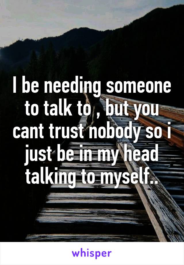 I be needing someone to talk to , but you cant trust nobody so i just be in my head talking to myself..