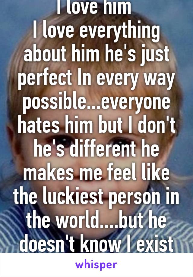 I love him 
I love everything about him he's just perfect In every way possible...everyone hates him but I don't he's different he makes me feel like the luckiest person in the world....but he doesn't know I exist :( 