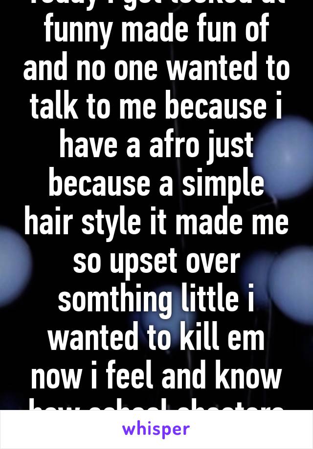 Today i got looked at funny made fun of and no one wanted to talk to me because i have a afro just because a simple hair style it made me so upset over somthing little i wanted to kill em now i feel and know how school shooters felt