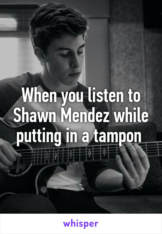 When you listen to Shawn Mendez while putting in a tampon 