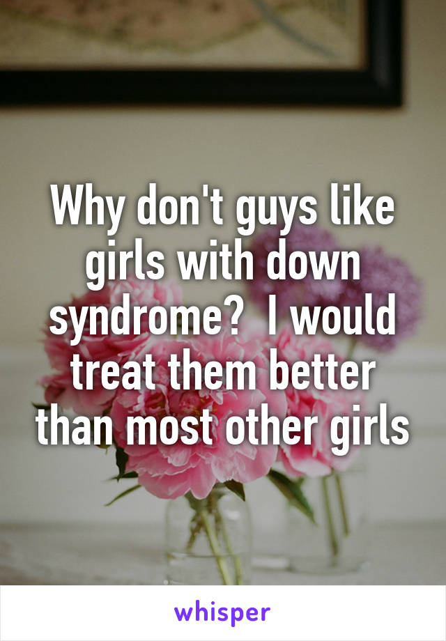 Why don't guys like girls with down syndrome?  I would treat them better than most other girls