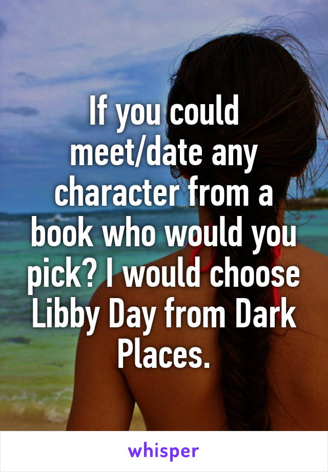 If you could meet/date any character from a book who would you pick? I would choose Libby Day from Dark Places.