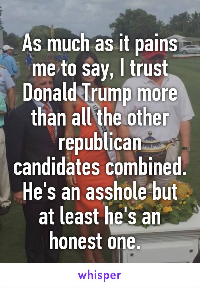 As much as it pains me to say, I trust Donald Trump more than all the other republican candidates combined. He's an asshole but at least he's an honest one.  