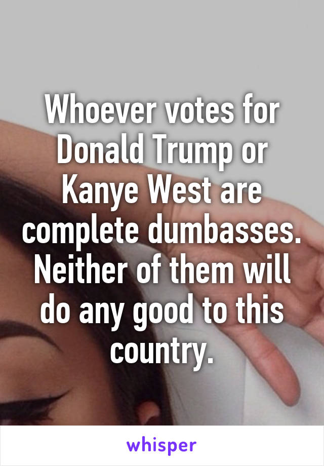 Whoever votes for Donald Trump or Kanye West are complete dumbasses. Neither of them will do any good to this country.