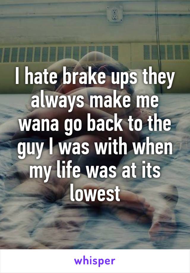 I hate brake ups they always make me wana go back to the guy I was with when my life was at its lowest