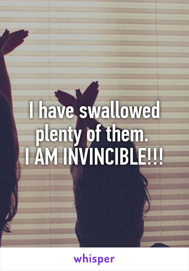 I have swallowed plenty of them. 
I AM INVINCIBLE!!!