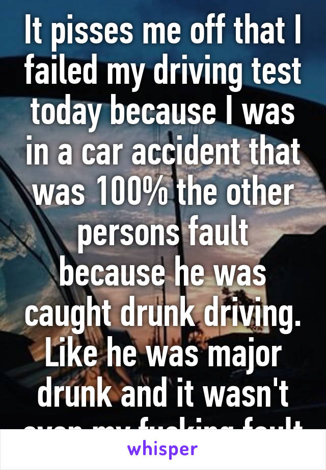 It pisses me off that I failed my driving test today because I was in a car accident that was 100% the other persons fault because he was caught drunk driving. Like he was major drunk and it wasn't even my fucking fault