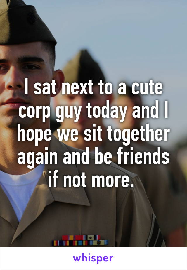 I sat next to a cute corp guy today and I hope we sit together again and be friends if not more. 