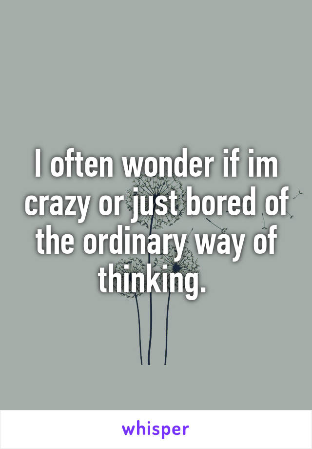 I often wonder if im crazy or just bored of the ordinary way of thinking. 