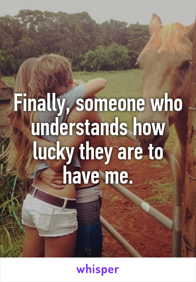 Finally, someone who understands how lucky they are to have me.