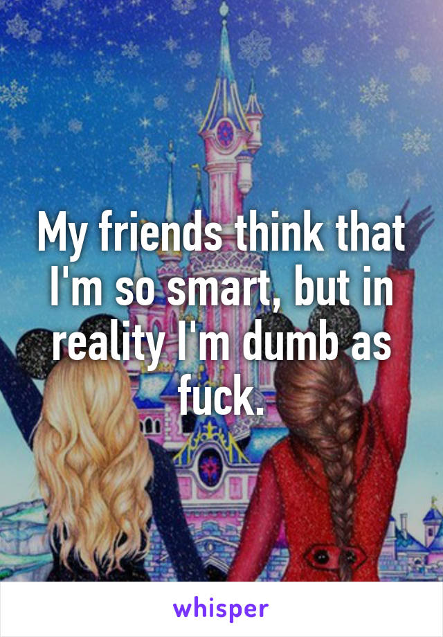 My friends think that I'm so smart, but in reality I'm dumb as fuck.