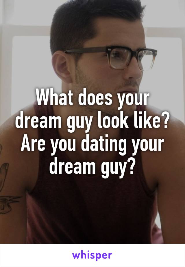 What does your dream guy look like? Are you dating your dream guy?