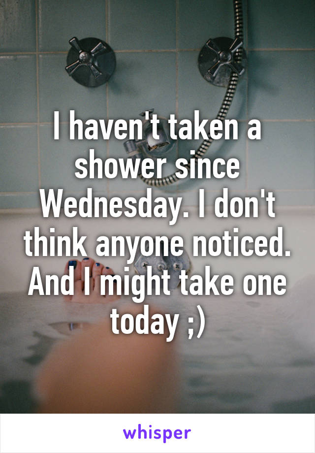 I haven't taken a shower since Wednesday. I don't think anyone noticed. And I might take one today ;)