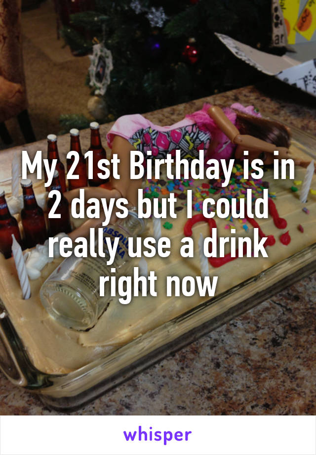 My 21st Birthday is in 2 days but I could really use a drink right now