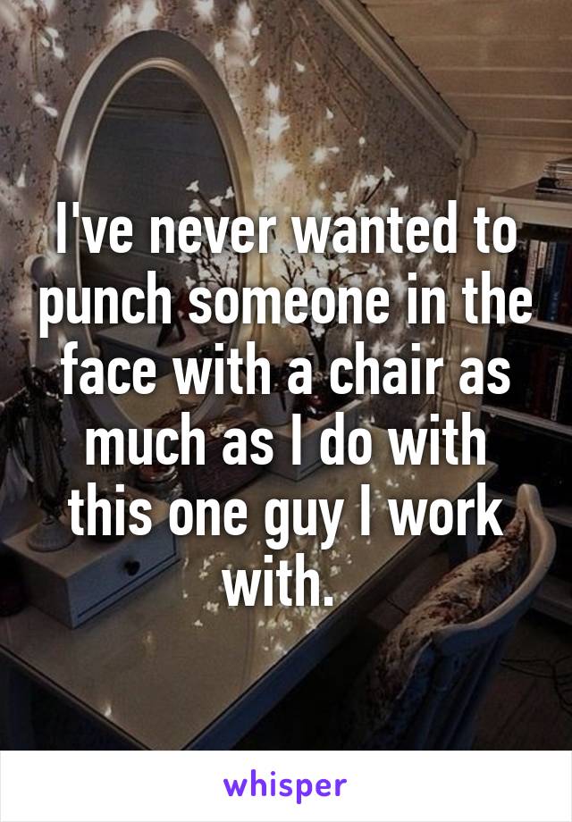 I've never wanted to punch someone in the face with a chair as much as I do with this one guy I work with. 