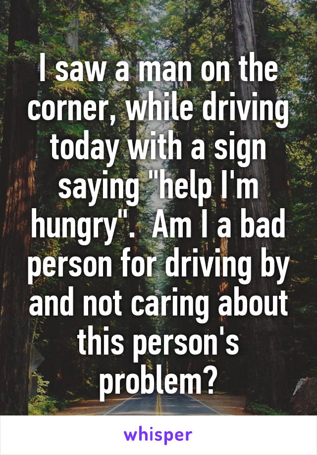 I saw a man on the corner, while driving today with a sign saying "help I'm hungry".  Am I a bad person for driving by and not caring about this person's problem?