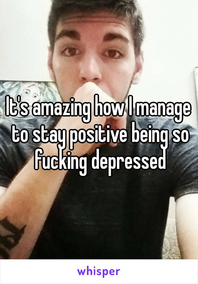 It's amazing how I manage to stay positive being so fucking depressed