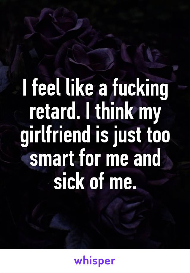 I feel like a fucking retard. I think my girlfriend is just too smart for me and sick of me.