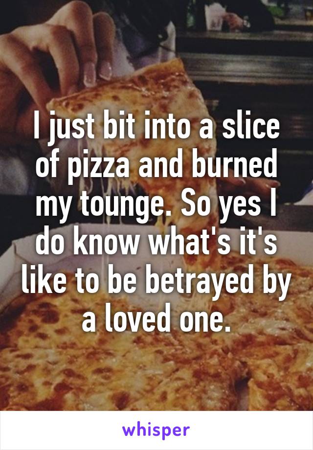 I just bit into a slice of pizza and burned my tounge. So yes I do know what's it's like to be betrayed by a loved one.