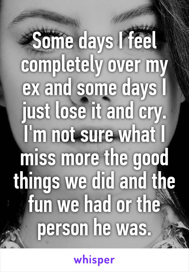 Some days I feel completely over my ex and some days I just lose it and cry. I'm not sure what I miss more the good things we did and the fun we had or the person he was.