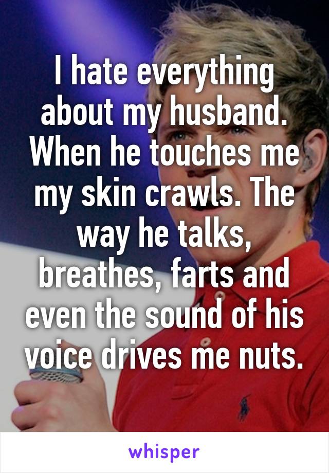 I hate everything about my husband. When he touches me my skin crawls. The way he talks, breathes, farts and even the sound of his voice drives me nuts. 