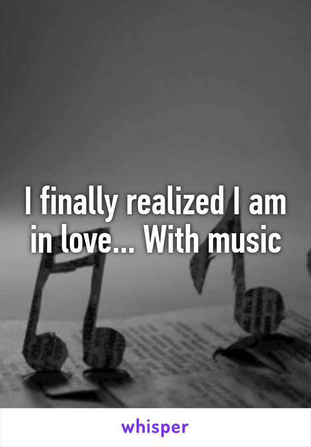 I finally realized I am in love... With music