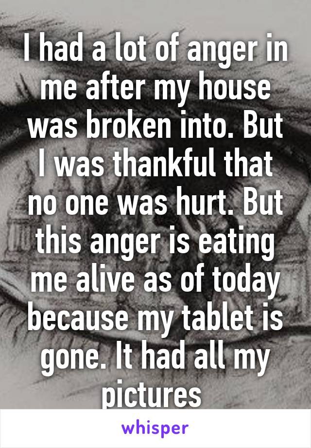 I had a lot of anger in me after my house was broken into. But I was thankful that no one was hurt. But this anger is eating me alive as of today because my tablet is gone. It had all my pictures 