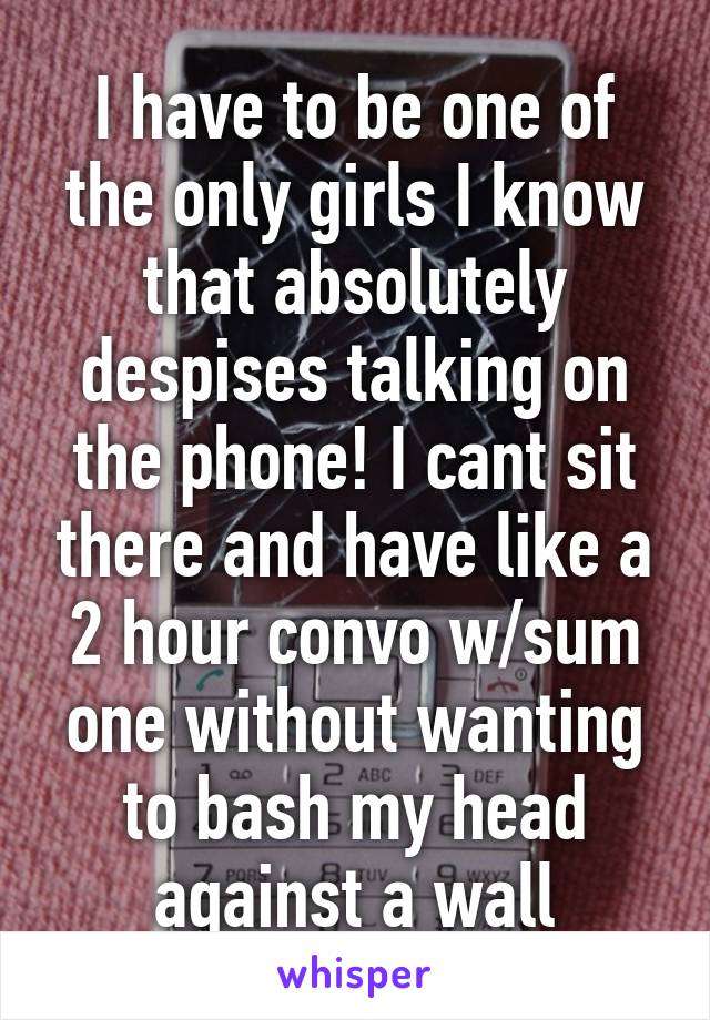 I have to be one of the only girls I know that absolutely despises talking on the phone! I cant sit there and have like a 2 hour convo w/sum one without wanting to bash my head against a wall