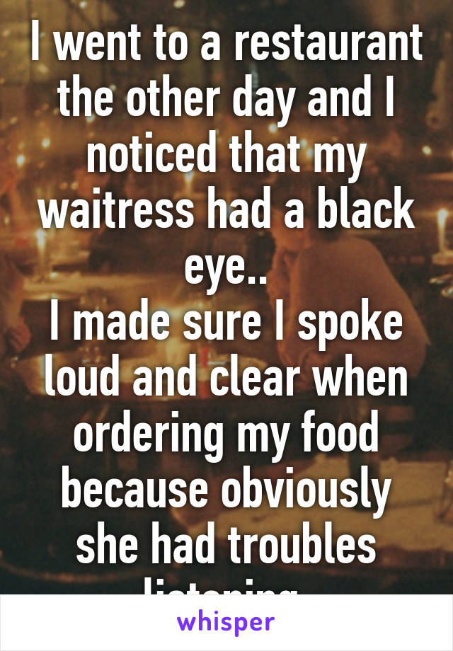 I went to a restaurant the other day and I noticed that my waitress had a black eye..
I made sure I spoke loud and clear when ordering my food because obviously she had troubles listening 