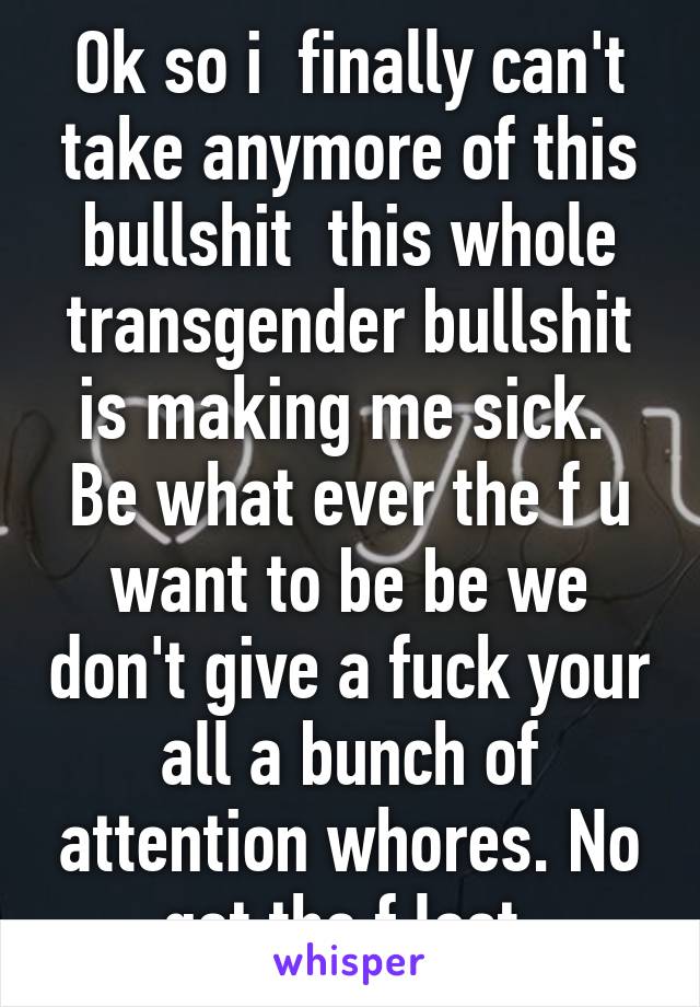 Ok so i  finally can't take anymore of this bullshit  this whole transgender bullshit is making me sick.  Be what ever the f u want to be be we don't give a fuck your all a bunch of attention whores. No get the f lost 