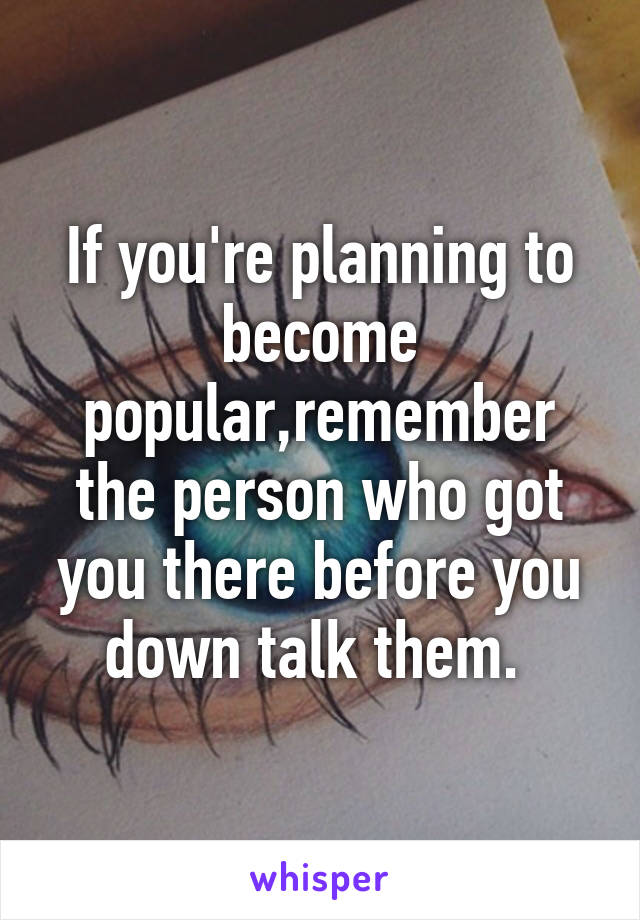 If you're planning to become popular,remember the person who got you there before you down talk them. 