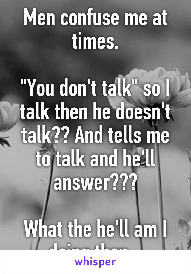 Men confuse me at times.

"You don't talk" so I talk then he doesn't talk?? And tells me to talk and he'll answer???

What the he'll am I doing then...