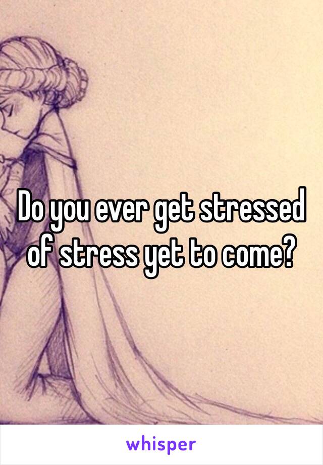 Do you ever get stressed of stress yet to come? 