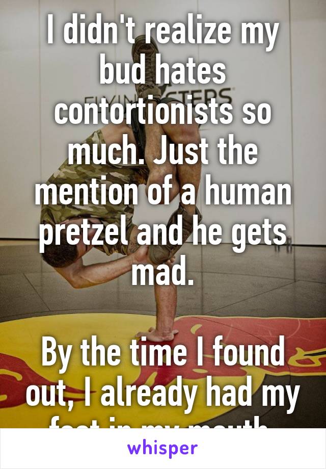 I didn't realize my bud hates contortionists so much. Just the mention of a human pretzel and he gets mad.

By the time I found out, I already had my foot in my mouth.