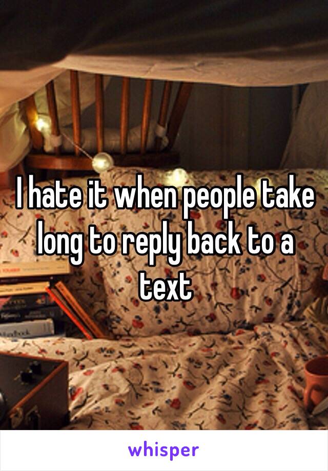 I hate it when people take long to reply back to a text