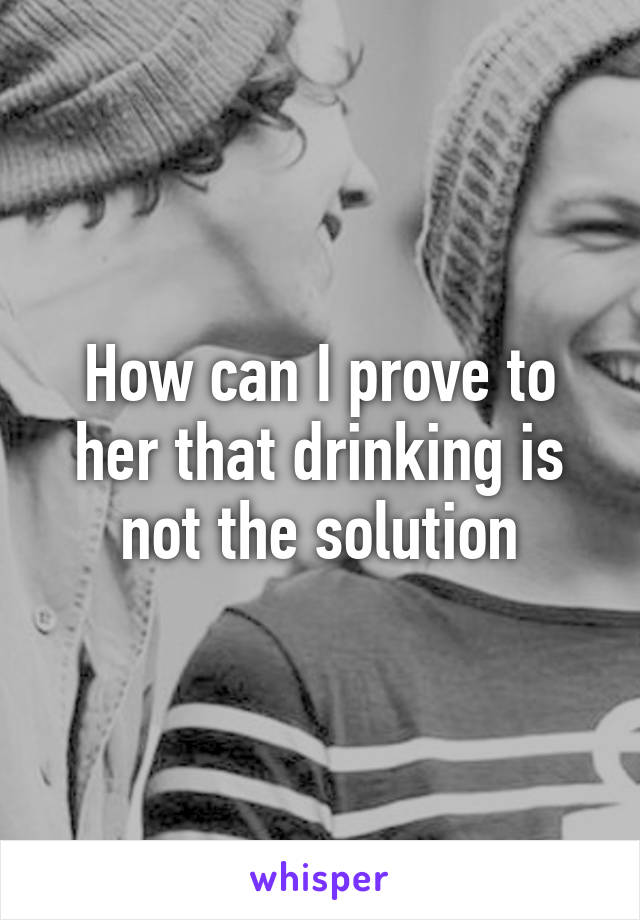 How can I prove to her that drinking is not the solution