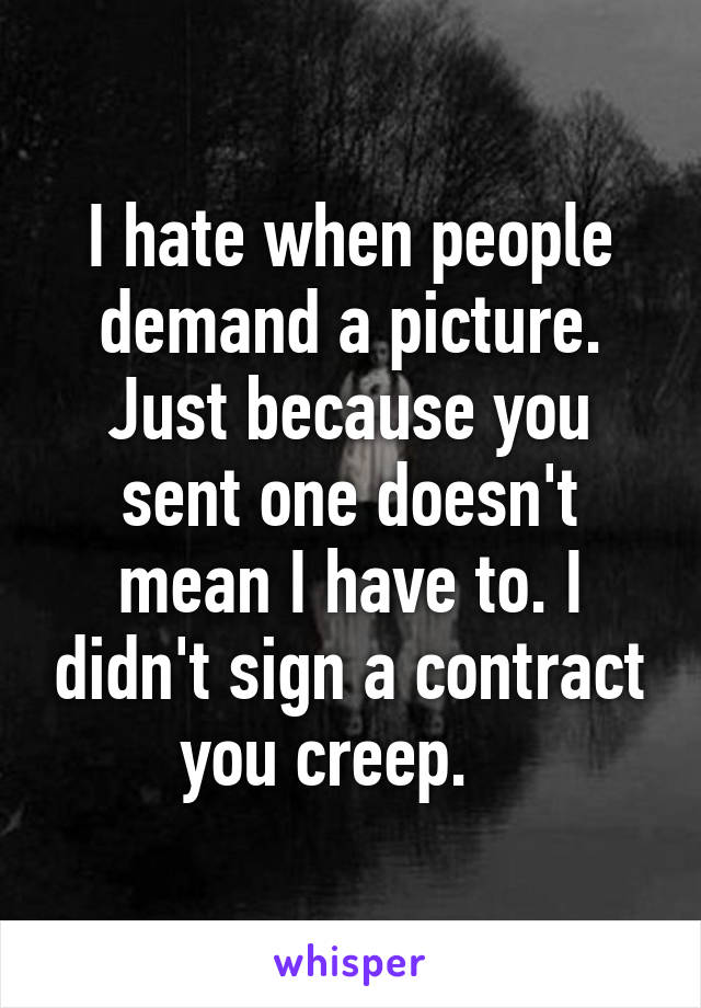 I hate when people demand a picture. Just because you sent one doesn't mean I have to. I didn't sign a contract you creep.   