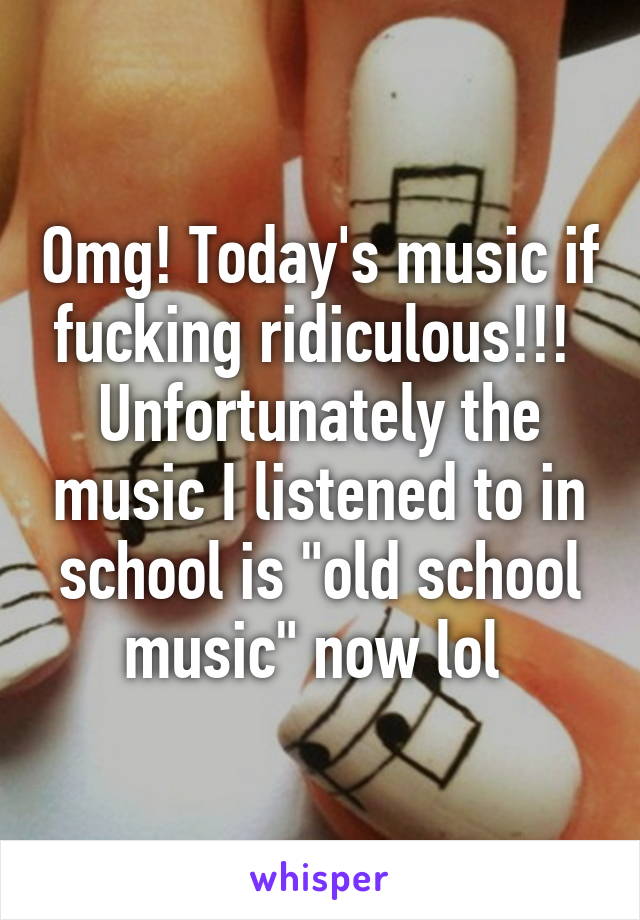 Omg! Today's music if fucking ridiculous!!! 
Unfortunately the music I listened to in school is "old school music" now lol 