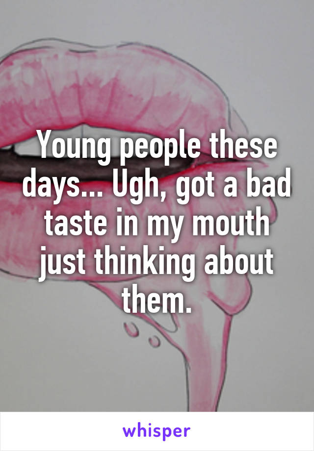 Young people these days... Ugh, got a bad taste in my mouth just thinking about them.