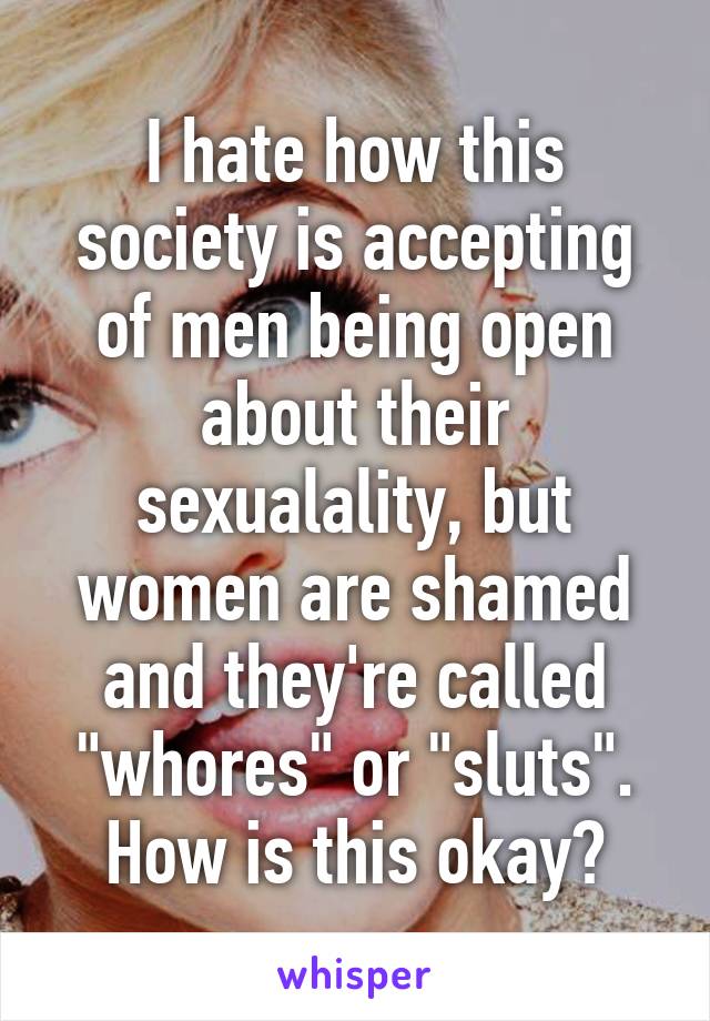 I hate how this society is accepting of men being open about their sexualality, but women are shamed and they're called "whores" or "sluts". How is this okay?